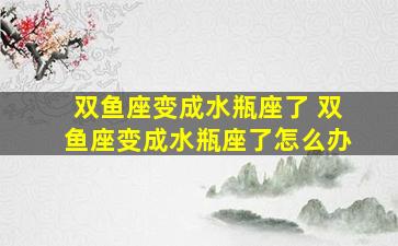 双鱼座变成水瓶座了 双鱼座变成水瓶座了怎么办